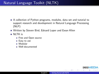 Natural Language Toolkit (NLTK)



     A collection of Python programs, modules, data set and tutorial to
     support research and development in Natural Language Processing
     (NLP)
     Written by Steven Bird, Edvard Loper and Ewan Klien
     NLTK is
         Free and Open source
         Easy to use
         Modular
         Well documented




                             Sreejith S   Getting Started with NLTK
 