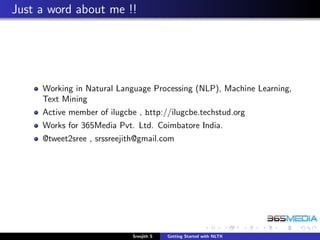 Just a word about me !!




     Working in Natural Language Processing (NLP), Machine Learning,
     Text Mining
     Active member of ilugcbe , http://ilugcbe.techstud.org
     Works for 365Media Pvt. Ltd. Coimbatore India.
     @tweet2sree , srssreejith@gmail.com




                             Sreejith S   Getting Started with NLTK
 