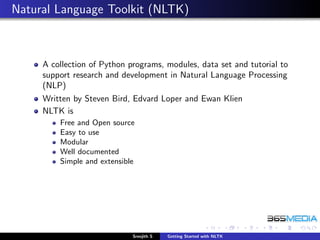 Natural Language Toolkit (NLTK)



     A collection of Python programs, modules, data set and tutorial to
     support research and development in Natural Language Processing
     (NLP)
     Written by Steven Bird, Edvard Loper and Ewan Klien
     NLTK is
         Free and Open source
         Easy to use
         Modular
         Well documented
         Simple and extensible




                             Sreejith S   Getting Started with NLTK
 