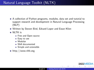 Natural Language Toolkit (NLTK)



     A collection of Python programs, modules, data set and tutorial to
     support research and development in Natural Language Processing
     (NLP)
     Written by Steven Bird, Edvard Loper and Ewan Klien
     NLTK is
         Free and Open source
         Easy to use
         Modular
         Well documented
         Simple and extensible
     http://www.nltk.org




                             Sreejith S   Getting Started with NLTK
 