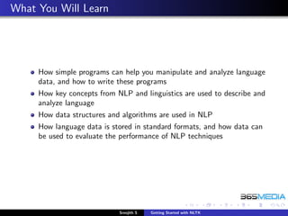 What You Will Learn




     How simple programs can help you manipulate and analyze language
     data, and how to write these programs
     How key concepts from NLP and linguistics are used to describe and
     analyze language
     How data structures and algorithms are used in NLP
     How language data is stored in standard formats, and how data can
     be used to evaluate the performance of NLP techniques




                            Sreejith S   Getting Started with NLTK
 