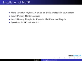 Installation of NLTK


     Make sure that Ptyhon 2.4 or 2.5 or 2.6 is available in your system
     Install Python Tkinter package
     Install Numpy, Matplotlib, Prover9, MaltParse and MegaM
     Download NLTK and Install it




                             Sreejith S   Getting Started with NLTK
 