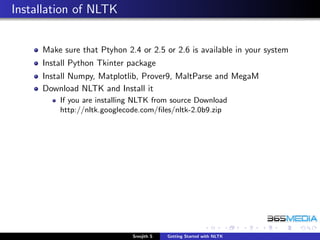 Installation of NLTK


     Make sure that Ptyhon 2.4 or 2.5 or 2.6 is available in your system
     Install Python Tkinter package
     Install Numpy, Matplotlib, Prover9, MaltParse and MegaM
     Download NLTK and Install it
         If you are installing NLTK from source Download
         http://nltk.googlecode.com/ﬁles/nltk-2.0b9.zip




                             Sreejith S   Getting Started with NLTK
 