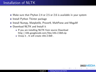 Installation of NLTK


     Make sure that Ptyhon 2.4 or 2.5 or 2.6 is available in your system
     Install Python Tkinter package
     Install Numpy, Matplotlib, Prover9, MaltParse and MegaM
     Download NLTK and Install it
         If you are installing NLTK from source Download
         http://nltk.googlecode.com/ﬁles/nltk-2.0b9.zip
         Unzip it , It will create nltk-2.0b9 .




                             Sreejith S   Getting Started with NLTK
 