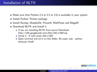 Installation of NLTK


     Make sure that Ptyhon 2.4 or 2.5 or 2.6 is available in your system
     Install Python Tkinter package
     Install Numpy, Matplotlib, Prover9, MaltParse and MegaM
     Download NLTK and Install it
         If you are installing NLTK from source Download
         http://nltk.googlecode.com/ﬁles/nltk-2.0b9.zip
         Unzip it , It will create nltk-2.0b9 .
         Open terminal and cd in to this folder, Be super user , python
         setup.py install




                              Sreejith S   Getting Started with NLTK
 