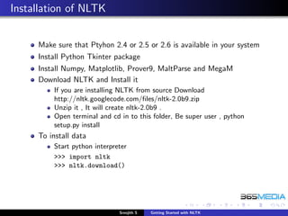 Installation of NLTK


     Make sure that Ptyhon 2.4 or 2.5 or 2.6 is available in your system
     Install Python Tkinter package
     Install Numpy, Matplotlib, Prover9, MaltParse and MegaM
     Download NLTK and Install it
         If you are installing NLTK from source Download
         http://nltk.googlecode.com/ﬁles/nltk-2.0b9.zip
         Unzip it , It will create nltk-2.0b9 .
         Open terminal and cd in to this folder, Be super user , python
         setup.py install
     To install data
         Start python interpreter
         >>> import nltk
         >>> nltk.download()




                              Sreejith S   Getting Started with NLTK
 