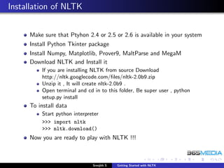Installation of NLTK


     Make sure that Ptyhon 2.4 or 2.5 or 2.6 is available in your system
     Install Python Tkinter package
     Install Numpy, Matplotlib, Prover9, MaltParse and MegaM
     Download NLTK and Install it
         If you are installing NLTK from source Download
         http://nltk.googlecode.com/ﬁles/nltk-2.0b9.zip
         Unzip it , It will create nltk-2.0b9 .
         Open terminal and cd in to this folder, Be super user , python
         setup.py install
     To install data
         Start python interpreter
         >>> import nltk
         >>> nltk.download()
     Now you are ready to play with NLTK !!!



                              Sreejith S   Getting Started with NLTK
 