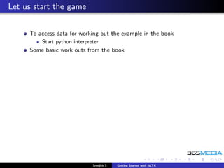 Let us start the game

     To access data for working out the example in the book
         Start python interpreter
     Some basic work outs from the book




                              Sreejith S   Getting Started with NLTK
 