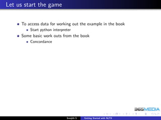 Let us start the game

     To access data for working out the example in the book
         Start python interpreter
     Some basic work outs from the book
         Concordance




                              Sreejith S   Getting Started with NLTK
 