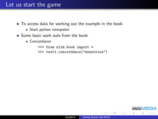 Let us start the game

     To access data for working out the example in the book
         Start python interpreter
     Some basic work outs from the book
         Concordance
             >>> from nltk.book import *
             >>> text1.concordance("monstrous")




                              Sreejith S   Getting Started with NLTK
 