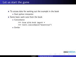 Let us start the game

     To access data for working out the example in the book
         Start python interpreter
     Some basic work outs from the book
         Concordance
              >>> from nltk.book import *
              >>> text1.concordance("monstrous")
         Similar




                              Sreejith S   Getting Started with NLTK
 