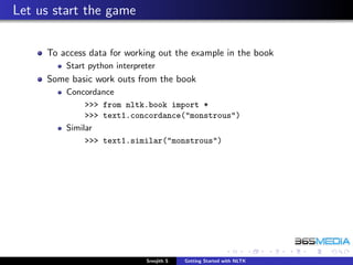 Let us start the game

     To access data for working out the example in the book
         Start python interpreter
     Some basic work outs from the book
         Concordance
              >>> from nltk.book import *
              >>> text1.concordance("monstrous")
         Similar
              >>> text1.similar("monstrous")




                              Sreejith S   Getting Started with NLTK
 