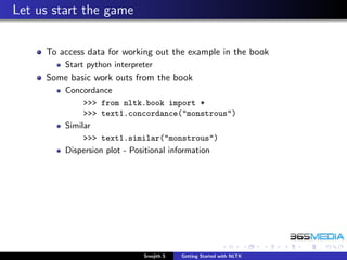 Let us start the game

     To access data for working out the example in the book
         Start python interpreter
     Some basic work outs from the book
         Concordance
              >>> from nltk.book import *
              >>> text1.concordance("monstrous")
         Similar
              >>> text1.similar("monstrous")
         Dispersion plot - Positional information




                              Sreejith S   Getting Started with NLTK
 