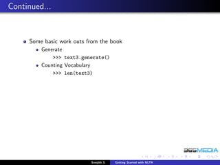 Continued...


     Some basic work outs from the book
         Generate
             >>> text3.generate()
         Counting Vocabulary
             >>> len(text3)




                           Sreejith S   Getting Started with NLTK
 