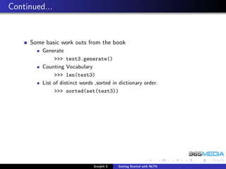 Continued...


     Some basic work outs from the book
         Generate
              >>> text3.generate()
         Counting Vocabulary
              >>> len(text3)
         List of distinct words ,sorted in dictionary order.
              >>> sorted(set(text3))




                               Sreejith S   Getting Started with NLTK
 