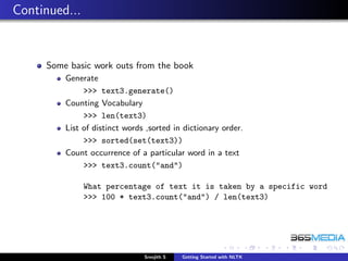 Continued...


     Some basic work outs from the book
         Generate
              >>> text3.generate()
         Counting Vocabulary
              >>> len(text3)
         List of distinct words ,sorted in dictionary order.
              >>> sorted(set(text3))
         Count occurrence of a particular word in a text
              >>> text3.count("and")

               What percentage of text it is taken by a specific word
               >>> 100 * text3.count("and") / len(text3)




                               Sreejith S   Getting Started with NLTK
 