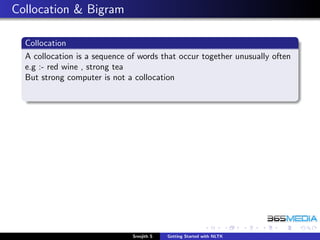 Collocation & Bigram

  Collocation
  A collocation is a sequence of words that occur together unusually often
  e.g :- red wine , strong tea
  But strong computer is not a collocation




                               Sreejith S   Getting Started with NLTK
 