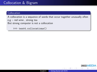 Collocation & Bigram

  Collocation
  A collocation is a sequence of words that occur together unusually often
  e.g :- red wine , strong tea
  But strong computer is not a collocation
      >>> text4.collocations()




                               Sreejith S   Getting Started with NLTK
 