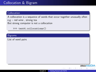 Collocation & Bigram

  Collocation
  A collocation is a sequence of words that occur together unusually often
  e.g :- red wine , strong tea
  But strong computer is not a collocation
       >>> text4.collocations()

  Bigrams
  List of word pairs




                               Sreejith S   Getting Started with NLTK
 
