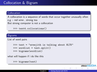 Collocation & Bigram

  Collocation
  A collocation is a sequence of words that occur together unusually often
  e.g :- red wine , strong tea
  But strong computer is not a collocation
       >>> text4.collocations()

  Bigrams
  List of word pairs
       >>> text = "sreejith is talking about NLTK"
       >>> wordlist = text.split()
       >>> bigrams(wordlist)
  what will happen if i do like this
       >>> bigrams(text)


                                Sreejith S   Getting Started with NLTK
 