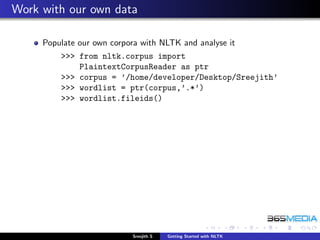 Work with our own data

     Populate our own corpora with NLTK and analyse it
         >>> from nltk.corpus import
             PlaintextCorpusReader as ptr
         >>> corpus = ’/home/developer/Desktop/Sreejith’
         >>> wordlist = ptr(corpus,’.*’)
         >>> wordlist.fileids()




                           Sreejith S   Getting Started with NLTK
 