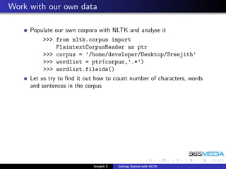 Work with our own data

     Populate our own corpora with NLTK and analyse it
         >>> from nltk.corpus import
             PlaintextCorpusReader as ptr
         >>> corpus = ’/home/developer/Desktop/Sreejith’
         >>> wordlist = ptr(corpus,’.*’)
         >>> wordlist.fileids()
     Let us try to ﬁnd it out how to count number of characters, words
     and sentences in the corpus




                            Sreejith S   Getting Started with NLTK
 