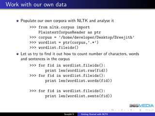 Work with our own data

     Populate our own corpora with NLTK and analyse it
         >>> from nltk.corpus import
             PlaintextCorpusReader as ptr
         >>> corpus = ’/home/developer/Desktop/Sreejith’
         >>> wordlist = ptr(corpus,’.*’)
         >>> wordlist.fileids()
     Let us try to ﬁnd it out how to count number of characters, words
     and sentences in the corpus
         >>> for fid in wordlist.fileids():
                print len(wordlist.raw(fid))
         >>> for fid in wordlist.fileids():
                print len(wordlist.words(fid))

         >>> for fid in wordlist.fileids():
                print len(wordlist.sents(fid))



                            Sreejith S   Getting Started with NLTK
 