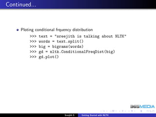 Continued...


     Ploting conditional frquency distribution
          >>>   text = "sreejith is talking about NLTK"
          >>>   words = text.split()
          >>>   big = bigrams(words)
          >>>   gd = nltk.ConditionalFreqDist(big)
          >>>   gd.plot()




                              Sreejith S   Getting Started with NLTK
 