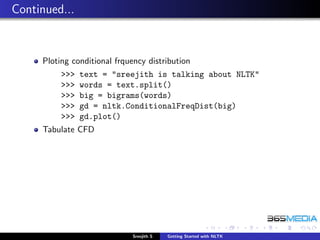 Continued...


     Ploting conditional frquency distribution
          >>>   text = "sreejith is talking about NLTK"
          >>>   words = text.split()
          >>>   big = bigrams(words)
          >>>   gd = nltk.ConditionalFreqDist(big)
          >>>   gd.plot()
     Tabulate CFD




                              Sreejith S   Getting Started with NLTK
 