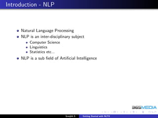 Introduction - NLP



     Natural Language Processing
     NLP is an inter-disciplinary subject
         Computer Science
         Linguistics
         Statistics etc...
     NLP is a sub ﬁeld of Artiﬁcial Intelligence




                              Sreejith S   Getting Started with NLTK
 