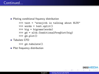 Continued...


     Ploting conditional frquency distribution
          >>>   text = "sreejith is talking about NLTK"
          >>>   words = text.split()
          >>>   big = bigrams(words)
          >>>   gd = nltk.ConditionalFreqDist(big)
          >>>   gd.plot()
     Tabulate CFD
          >>> gd.tabulate()
     Plot frequency distribution




                              Sreejith S   Getting Started with NLTK
 