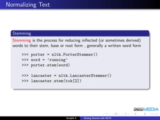 Normalizing Text



  Stemming
  Stemming is the process for reducing inﬂected (or sometimes derived)
  words to their stem, base or root form , generally a written word form
       >>> porter = nltk.PorterStemmer()
       >>> word = ’running’
       >>> porter.stem(word)

       >>> lancaster = nltk.LancasterStemmer()
       >>> lancaster.stem(tok[2])




                               Sreejith S   Getting Started with NLTK
 