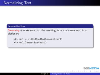 Normalizing Text




  Lemmatization
  Stemming + make sure that the resulting form is a known word in a
  dictionary
      >>> wnl = nltk.WordNetLemmatizer()
      >>> wnl.lemmatize(word)




                             Sreejith S   Getting Started with NLTK
 