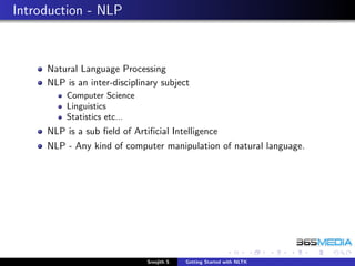 Introduction - NLP



     Natural Language Processing
     NLP is an inter-disciplinary subject
         Computer Science
         Linguistics
         Statistics etc...
     NLP is a sub ﬁeld of Artiﬁcial Intelligence
     NLP - Any kind of computer manipulation of natural language.




                              Sreejith S   Getting Started with NLTK
 