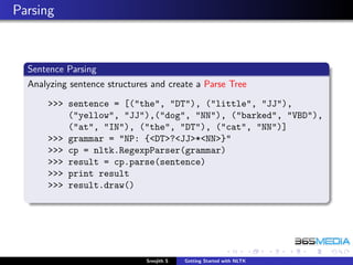 Parsing



  Sentence Parsing
  Analyzing sentence structures and create a Parse Tree

      >>> sentence = [("the", "DT"), ("little", "JJ"),
          ("yellow", "JJ"),("dog", "NN"), ("barked", "VBD"),
          ("at", "IN"), ("the", "DT"), ("cat", "NN")]
      >>> grammar = "NP: {<DT>?<JJ>*<NN>}"
      >>> cp = nltk.RegexpParser(grammar)
      >>> result = cp.parse(sentence)
      >>> print result
      >>> result.draw()




                              Sreejith S   Getting Started with NLTK
 