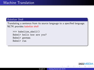 Machine Translation



  Babelizer Shell
  Translating a sentence from its source langauge to a speciﬁed language.
  NLTK provides babelize shell
      >>> babelize_shell()
      Babel> hello how are you?
      Babel> german
      Babel> run




                              Sreejith S   Getting Started with NLTK
 