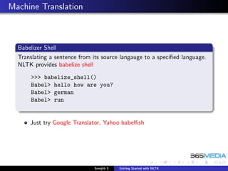 Machine Translation



  Babelizer Shell
  Translating a sentence from its source langauge to a speciﬁed language.
  NLTK provides babelize shell
      >>> babelize_shell()
      Babel> hello how are you?
      Babel> german
      Babel> run


      Just try Google Translator, Yahoo babelﬁsh




                              Sreejith S   Getting Started with NLTK
 