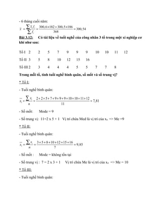 - 6 tháng cuối năm:
300,6 182 300,5 186
300,54
368
i i
i
x f
x
f
× + ×
= = =
∑
∑
Bài 3.12: Có tài liệu về tuổi nghề của công nhân 3 tổ trong một xí nghiệp cơ
khí như sau:
Tổ I 2 2 5 7 9 9 9 10 10 11 12
Tổ II 3 5 8 10 12 15 16
Tổ III 2 3 4 4 4 5 5 7 7 8
Trong mỗi tổ, tính tuổi nghề bình quân, số mốt và số trung vị?
* Tổ I:
- Tuổi nghề bình quân:
1
2 2 5 7 9 9 9 10 10 11 12
7,81
11
ix
x
n
+ + + + + + + + + +
= = =
∑
- Số mốt: Mode = 9
- Số trung vị: 11=2 x 5 + 1 Vị trí chứa Med là vị trí của x6 => Me =9
* Tổ II:
- Tuối nghề bình quân:
1
3 5 8 10 12 15 16
9,85
7
ix
x
n
+ + + + + +
= = =
∑
- Số mốt : Mode = không tồn tại
- Số trung vị : 7 = 2 x 3 + 1 Vị trí chứa Me là vị trí của x4 => Me = 10
* Tổ III:
- Tuổi nghề bình quân:
 