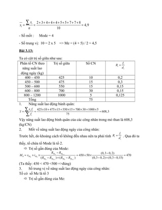 1
2 3 4 4 4 5 5 7 7 8
4,9
10
ix
x
n
+ + + + + + + + +
= = =
∑
- Số mốt : Mode = 4
- Số trung vị: 10 = 2 x 5 => Me = (4 + 5) / 2 = 4,5
Bài 3.13:
Ta có cột trị số giữa như sau:
Phân tổ CN theo
năng suất lao
động ngày (kg)
Trị số giữa Số CN i
i
i
f
R
d
=
400 – 450 425 10 0,2
450 – 500 475 15 0,3
500 – 600 550 15 0,15
600 – 800 700 30 0,15
800 – 1200 1000 5 0,125
Tổng 75
1. Năng suất lao động bành quân:
425 10 475 15 550 15 700 30 1000 5
608,3
75
i i
i
x f
x
f
× + × + × + × + ×
= = =
∑
∑
Vậy năng suất lao động bình quân của các công nhân trong mỏ than là 608,3
(kg/CN)
2. Mốt về năng suất lao động ngày của công nhân:
Trước hết, do khoảng cách tổ không đều nhau nên ta phải tính
i
i
i
f
R
d
= . Qua đó ta
thấy, tổ chứa tổ Mode là tổ 2.
 Trị số gần đúng của Mode:
0 0 1
0 0
0 0 1 0 0 1
0
(0,3 0,2)
450 50 470
( ) ( ) (0,3 0,2) (0,3 0,15)
M M
M M
M M M M
R R
M x i
R R R R
−
− −
− −
= + × = + × =
− + − − + −
(Ta thấy: 450 < 470 <500 =>đúng)
3. Số trung vị về năng suất lao động ngày của công nhân:
Tổ có số Me là tổ 3
 Trị số gần đúng của Me:
 