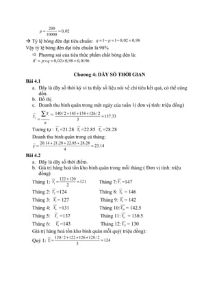 200
0,02
10000
p = =
à Tỷ lệ bóng đèn đạt tiêu chuẩn: 1 1 0,02 0,98q p= − = − =
Vậy tỷ lệ bóng đèn đạt tiêu chuẩn là 98%
 Phương sai của tiêu thức phẩm chất bóng đèn là:
2
0,02 0,98 0,0196p q∂ = × = × =
Chương 4: DÃY SỐ THỜI GIAN
Bài 4.1
a. Đây là dãy số thời kỳ vì ta thấy số liệu nói về chỉ tiêu kết quả, có thể cộng
dồn.
b. Đồ thị
c. Doanh thu bình quân trong một ngày của tuần 1( đơn vị tính: triệu đồng)
1Y iY
n
=
∑ = 140/ 2 145 134 126/ 2
137.33
3
+ + +
=
Tương tự : 2Y =21.28 3Y =22.85 4Y =28.28
Doanh thu bình quân trong cả tháng:
Y =
20.14 21.28 22.85 28.28
23.14
4
+ + +
=
Bài 4.2
a. Đây là dãy số thời điểm.
b. Giá trị hàng hoá tồn kho bình quân trong mỗi tháng:( Đơn vị tính: triệu
đồng)
Tháng 1: 1Y =
122 120
121
2
+
= Tháng 7: 7Y =147
Tháng 2: 2Y =124 Tháng 8: 8Y = 146
Tháng 3: 3Y = 127 Tháng 9: 9Y = 142
Tháng 4: 4Y =131 Tháng 10: 10Y = 142.5
Tháng 5: 5Y =137 Tháng 11: 11Y = 130.5
Tháng 6: 6Y =143 Tháng 12: 12Y = 130
Giá trị hàng hoá tồn kho bình quân mỗi quý( triệu đồng):
Quý 1: !Y =
120/ 2 122 126 128/ 2
124
3
+ + +
=
 