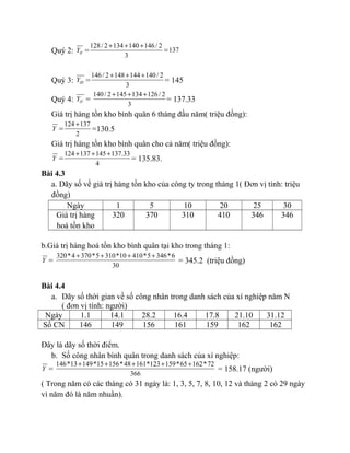 Quý 2: IIY =
128/ 2 134 140 146/ 2
137
3
+ + +
=
Quý 3: IIIY =
146/ 2 148 144 140/ 2
3
+ + +
= 145
Quý 4: IVY =
140/ 2 145 134 126/ 2
3
+ + +
= 137.33
Giá trị hàng tồn kho bình quân 6 tháng đầu năm( triệu đồng):
Y =
124 137
2
+
=130.5
Giá trị hàng tồn kho bình quân cho cả năm( triệu đồng):
Y =
124 137 145 137.33
4
+ + +
= 135.83.
Bài 4.3
a. Dãy số về giá trị hàng tồn kho của công ty trong tháng 1( Đơn vị tính: triệu
đồng)
Ngày 1 5 10 20 25 30
Giá trị hàng
hoá tồn kho
320 370 310 410 346 346
b.Giá trị hàng hoá tồn kho bình quân tại kho trong tháng 1:
Y =
320*4 370*5 310*10 410*5 346*6
30
+ + + +
= 345.2 (triệu đồng)
Bài 4.4
a. Dãy số thời gian về số công nhân trong danh sách của xí nghiệp năm N
( đơn vị tính: người)
Ngày 1.1 14.1 28.2 16.4 17.8 21.10 31.12
Số CN 146 149 156 161 159 162 162
Đây là dãy số thời điểm.
b. Số công nhân bình quân trong danh sách của xí nghiệp:
Y =
146*13 149*15 156*48 161*123 159*65 162*72
366
+ + + + +
= 158.17 (người)
( Trong năm có các tháng có 31 ngày là: 1, 3, 5, 7, 8, 10, 12 và tháng 2 có 29 ngày
vì năm đó là năm nhuần).
 