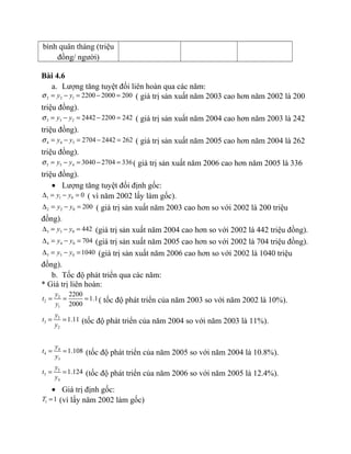 bình quân tháng (triệu
đồng/ người)
Bài 4.6
a. Lượng tăng tuyệt đối liên hoàn qua các năm:
2 2 1 2200 2000 200y yσ = − = − = ( giá trị sản xuất năm 2003 cao hơn năm 2002 là 200
triệu đồng).
3 3 2 2442 2200 242y yσ = − = − = ( giá trị sản xuất năm 2004 cao hơn năm 2003 là 242
triệu đồng).
4 4 3 2704 2442 262y yσ = − = − = ( giá trị sản xuất năm 2005 cao hơn năm 2004 là 262
triệu đồng).
5 5 4 3040 2704 336y yσ = − = − = ( giá trị sản xuất năm 2006 cao hơn năm 2005 là 336
triệu đồng).
• Lượng tăng tuyệt đối định gốc:
1 1 0 0y y∆ = − = ( vì năm 2002 lấy làm gốc).
2 2 0 200y y∆ = − = ( giá trị sản xuất năm 2003 cao hơn so với 2002 là 200 triệu
đồng).
3 3 0 442y y∆ = − = (giá trị sản xuất năm 2004 cao hơn so với 2002 là 442 triệu đồng).
4 4 0 704y y∆ = − = (giá trị sản xuất năm 2005 cao hơn so với 2002 là 704 triệu đồng).
5 5 0 1040y y∆ = − = (giá trị sản xuất năm 2006 cao hơn so với 2002 là 1040 triệu
đồng).
b. Tốc độ phát triển qua các năm:
* Giá trị liên hoàn:
2
2
1
2200
1.1
2000
y
t
y
= = = ( tốc độ phát triển của năm 2003 so với năm 2002 là 10%).
3
3
2
1.11
y
t
y
= = (tốc độ phát triển của năm 2004 so với năm 2003 là 11%).
4
4
3
1.108
y
t
y
= = (tốc độ phát triển của năm 2005 so với năm 2004 là 10.8%).
5
5
4
1.124
y
t
y
= = (tốc độ phát triển của năm 2006 so với năm 2005 là 12.4%).
• Giá trị định gốc:
1 1T = (vì lấy năm 2002 làm gốc)
 