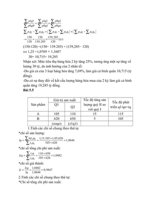 1 1 1 1 0 1
0 0 0 1 0
p q p q p q
p q p q p qo
= ×
∑ ∑ ∑
∑ ∑ ∑
( ) ( )1 1 0 0 1 1 0 1 0 1 0 0p q p q p q p q p q p q− = − + −∑ ∑ ∑ ∑ ∑ ∑
150 150 139,285
( )
120 139,285 120
ty→ = ×
(150-120) =(150− 139.285) + (139,285− 120)
⇔ 1,25 =1,0769 × 1,1607
30= 10,715+ 19,285
Nhận xét: Mức tiêu thụ hàng hóa 2 kỳ tăng 25%, tương ứng một sự tăng về
lượng 30 tỷ, do ảnh hưởng của 2 nhân tố:
-Do giá cả của 3 loại hàng hóa tăng 7,69%, làm giá cả bình quân 10,715 (tỷ
đồng).
-Do có sự thay đổi về kết cấu lượng hàng hóa mua của 2 kỳ làm giá cả bình
quân tăng 19,285 tỷ đồng.
Bài 5.5
Sản phẩm
Giá trị sản xuất Tốc độ tăng sản
lượng quý II so
với quý I
Tốc độ phát
triển q1/qo=iq
Q1
Q2
A 105 110 15 115
B 620 650 5 105
(zoqo) (z1q1)
1.Tính các chỉ số chung theo thứ tự
*chỉ số sản lượng:
0 0
0 0
1,15.105 1,05.620
1,0644
105 620
iqz q
Iq
z q
+
= = =
+
∑
∑
*chỉ số tổng chi phí sản xuất:
1 1
0 0
110 650
1,0482
105 620
z q
Izq
z q
+
= = =
+
∑
∑
*chỉ số giá thành:
1,0482
0,9847
1,0644
Izq
Iz
Iq
= = =
2.Tính các chỉ số chung theo thứ tự:
*Chỉ số tổng chi phí sản xuất:
 