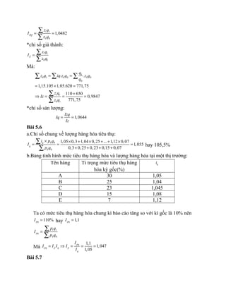 1 1
0 0
1,0482ZQ
z q
I
z q
= =
∑
∑
*chỉ số giá thành:
1 1
0 1
Z
z q
I
z q
=
∑
∑
Mà:
1
0 1 0 0 0 0
0
1 1
0 1
. .
1,15.105 1,05.620 771,75
110 650
0,9847
771,75
q
z q iq z q z q
q
z q
Iz
z q
= =
= + =
+
⇒ = = =
∑ ∑ ∑
∑
∑
*chỉ số sản lượng:
1,0644
Izq
Iq
Iz
= =
Bài 5.6
a.Chỉ số chung về lượng hàng hóa tiêu thụ:
0 0
0 0
1,05 0,3 1,04 0,25 ... 1,12 0,07
1,055
0,3 0,25 0,23 0,15 0,07
q
q
i p q
I
p q
× × + × + + ×
= = =
+ + + +
∑
∑
hay 105,5%
b.Bảng tình hình mức tiêu thụ hàng hóa và lượng hàng hóa tại một thị trường:
Tên hàng Tỉ trọng mức tiêu thụ hàng
hóa kỳ gốc(%)
qi
A 30 1,05
B 25 1,04
C 23 1,045
D 15 1,08
E 7 1,12
Ta có mức tiêu thụ hàng hóa chung kì báo cáo tăng so với kì gốc là 10% nên
110%pqI = hay 1,1pqI =
1 1
0 0
pq
p q
I
p q
=
∑
∑
Mà
1,1
1,047
1,05
pq
pq p q p
q
I
I I I I
I
= ⇒ = = =
Bài 5.7
 