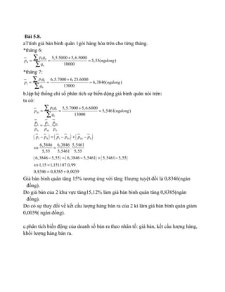 Bài 5.8.
aTtính giá bán bình quân 1gói hàng hóa trên cho từng tháng.
*tháng 6:
0 0
0
0
5,5.5000 5,6.5000
5,55( )
10000
p q
p ngdong
q
+
= = =
∑
∑
*tháng 7:
1 1
1
0
6,5.7000 6,25.6000
6,3846( )
13000
p q
p ngdong
q
+
= = =
∑
∑
b.lập hệ thống chỉ số phân tích sự biến động giá bình quân nói trên:
ta có:
( ) ( ) ( )
( ) ( ) ( )
0 1
01
1
011 1
0 01 0
1 0 1 01 01 0
5,5.7000 5,6.6000
5,5461( )
13000
.
6,3846 6,3846 5,5461
.
5,55 5,5461 5,55
6,3846 5,55 6,3846 5,5461 5,5461 5,55
1,15 1,151187.0,99
0,8346 0,8385 0,0039
p q
p ngdong
q
pp p
p p p
p p p p p p
+
= = =
=
− = − + −
⇔ =
− = − + −
⇔ =
= +
∑
∑
Giá bán bình quân tăng 15% tương ứng với tăng 1lượng tuyệt đối là 0,8346(ngàn
đồng).
Do giá bán của 2 khu vực tăng15,12% làm giá bán bình quân tăng 0,8385(ngàn
đồng).
Do có sự thay đổi về kết cấu lượng hàng bán ra của 2 kì làm giá bán bình quân giảm
0,0039( ngàn đồng).
c.phân tích biến động của doanh số bán ra theo nhân tố: giá bán, kết cấu lượng hàng,
khối lượng hàng bán ra.
 