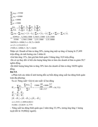 ( ) ( ) ( ) ( )
0 0
1 1
0
1
1 1 11 01 01 1
0 0 1 1 001 0 0
1 1 0 0 1 1 1 01 01 01 0 0
55500
83000
10000
13000
. . .
. .
. .
. . .
82999,8 6,3846.13000 5,54651.13000 5,55
. .
55500 5,5461.13000 5,55.13000
p q
p q
q
q
p p p p p pp q
p q p q p p p p
p q p q p p q p p q p p p
=
=
=
=
=
− = − + − + −
⇔ =
∑
∑
∑
∑
∑ ∑ ∑
∑ ∑ ∑ ∑
∑ ∑ ∑ ∑ ∑ ∑
.13000
5,55.10000
304599,8 10900,5 ( 50,7) 10650
1,5 1,15.0,819.1,3
27499,8 10900,5 50,7 16650
= + − +
⇔ =
= − +
Nhận xét: Doanh số bán ra tăng 50%, tương ứng một sự tăng về lượng là 27,499
triệu đồng, do ảnh hưởng của 3 nhân tố:
-Giá bán tăng 15%, làm giá bán bình quân 2 tháng tăng 10,9 triệu đồng.
-Do có sự thay đổi về kết cấu lượng hàng bán ra làm cho doanh số bán ra giảm 50,7
nghìn đồng.
-Do khối lượng hàng bán ra tăng 30% làm cho doanh số bán ra tăng 16650 nghìn
đồng.
Bài 5.9.
a.Phân tích các nhân tố ảnh hưởng đến sự biến động năng suất lao động bình quân
toàn địa phương:
Ta có: Năng suất= Giá trị sản xuất/ số lao động
( ) ( ) ( )
1
0 0
01 0
01
1 1
1 1 01
0 01 0
1 0 1 01 01 0
140 317. 15000. 8000.
200 200 50,7721
140 317
.
1,3319 1,5099.0,88211
19,086 25,8639 6,7779
T
W T
W T
W
T T
W W W
W W W
W W W W W W
+
= = = =
+
=
− = − + −
⇔ =
= −
∑∑
∑ ∑
- Năng suất lao động bình quân qua 2 năm tăng 33,19%, tương ứng tăng 1 lượng
tuyệt đối là 19,086(tỷ người).
 