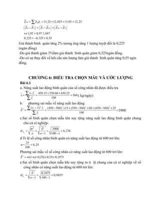 ( ) ( ) ( )
01 0 1
0 0 1 01 01 0
11,25 12,025 13,05 12,25
1,02 0,97.1,047
0,225 0,325 0,55
Z Z d
Z Z Z Z Z Z
= = + + =
− = − + −
⇔ =
= − +
∑
Giá thành bình quân tăng 2% tương ứng tăng 1 lượng tuyệt đối là 0,225
(ngàn đồng)
-Do giá thành giảm 3%làm giá thành bình quân giảm 0,325ngàn đồng.
-Do có sự thay đổi về kêt cấu sản lượng làm giá thành bình quân tăng 0,55 ngìn
đồng.
CHƯƠNG 6: ĐIỀU TRA CHỌN MẪU VÀ ƯỚC LƯỢNG
Bài 6.1
a. Năng suất lao động bình quân của số công nhân đã được điều tra
. 450.15 550.60 650.25
560
100
i i
i
x f
x
f
+ +
= = =
∑
∑
( kg/ngày)
b. phương sai mẫu về năng suất lao động
2 2 2 2
2
( ) (450 560) 15 (550 560) 60 (650 560) 25ˆ
100
i i
i
x x f
S
f
− − × + − × + − ×
= =
∑
∑
=3900
c.Sai số bình quân chọn mẫu khi suy rộng năng suất lao động bình quân chung
cho cả xí nghiệp:
2 2ˆ 3900
6,276
1 100 1nX
S
n n
σ
σ = = = =
− −
d.Tỉ lệ số công nhân bình quân có năng suất lao động từ 600 trở lên:
25
w= 0,25
100
=
Phương sai mẫu về số công nhân có năng suất lao động từ 600 trở lên:
2ˆ w(1-w)=0,25(1-0,25)=0,1875S =
e.Sai số bình quân chọn mẫu khi suy rộng ra tỉ lệ chung của cả xí nghiệp về số
công nhân có năng suất lao động từ 600 trở lên:
2ˆ 0,1875
0,0435
1 100 1nF
S
n
σ = = =
− −
 