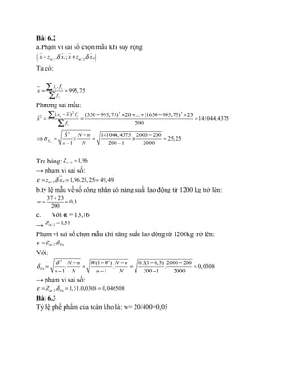 Bài 6.2
a.Phạm vi sai số chọn mẫu khi suy rộng
( )/2 / 2. ; .n nx z x x z xα αδ δ− +
Ta có:
.
995,75i i
i
x f
x
f
= =
∑
∑
Phương sai mẫu:
2 2 2
2
( ) (350 995,75) 20 ... (1650 995,75) 23
ˆ 141044,4375
200
i i
i
x x f
s
f
− − × + + − ×
= = =
∑
∑
2ˆ 141044,4375 2000 200
25,25
1 200 1 2000nX
S N n
n N
σ
− −
⇒ = × = × =
− −
Tra bảng: / 2 1,96Zα =
→ phạm vi sai số:
/ 2. 1,96.25,25 49,49nz xαε δ= = =
b.tỷ lệ mẫu về số công nhân có năng suất lao động từ 1200 kg trở lên:
37 23
0,3
200
w
+
= =
c. Với α = 13,16
→ / 2 1,51Zα =
Phạm vi sai số chọn mẫu khi năng suất lao động từ 1200kg trở lên:
/2. FnZαε δ=
Với:
2
(1 ) 0.3(1 0,3) 2000 200
. . . 0,0308
1 1 200 1 2000
Fn
N n W W N n
n N n N
δ
δ
− − − − −
= = = =
− − −
→ phạm vi sai số:
/2. 1,51.0,0308 0,046508FnZαε δ= = =
Bài 6.3
Tỷ lệ phế phẩm của toàn kho là: w= 20/400=0,05
 