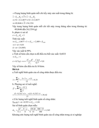 →Trọng lượng bình quân mỗi chi tiếy máy sản xuất trong tháng là:
/2 /2. .
52 2 1,0677 52 2 1,0677
49,8646 54,1354
xn xn
x Z X x Z
X
α αδ δ− ≤ ≤ −
⇔ − × ≤ + ×
⇔ ≤ ≤
Vậy trọng lượng bình quân mỗi chi tiết máy trong tháng nằm trong khoảng từ:
49,8646 đến 54,1354 (g)
b. phạm vi sai số
/2. 3xn
Zαε δ= =
Tính xác suất:
/ 2 / 2 0,005.1,0677 3 2,809
1 0,01
(1 2.0,005)
Z Z Zα α
α
α
⇔ = → = =
⇒ − =
− =
Vậy xác suất là 99%
c.Tính số hòm cần chọn ra để điều tra biết xác suất: 0,6833
/2
2 2 2
/ 2
2 2
1
. 1 .4,8
0,7( ) 9,8
0,7x
Z
Z
g n
α
α δ
ε
ε
⇒ ≈
= → = = =
Vậy số hòm cần điều tra là 10 hòm.
Bài 6.6
a.Tuổi nghề bình quân của số công nhân được điều tra:
5 7 ... 13
9,33
15
ix
x
n
+ + +
= = =
∑
b. Phương sai về tuổi nghề:
2
2
2 2
( )ˆ
(5 9,33) 1 ... (13 9,33) 1
29,42
15
i i
i
x x f
S
f
−
=
− × + + − ×
= =
∑
∑
c.Ước lượng tuổi nghề bình quân số công nhân:
Ta có: /21 0,935 1,84Zαα− = ⇒ =
Sai số bình quân chọn mẫu:
2
29,42 300 15
1,365
15 300nX
N n
n N
σ
σ
− −
= × = × =
Khoảng ước lượng tuổi nghề bình quân của số công nhân trong cả xí nghiệp:
 