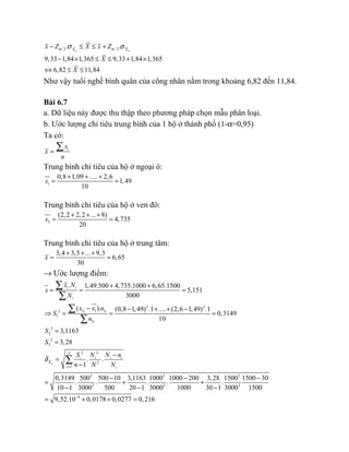 / 2 / 2. .
9,33 1,84 1,365 9,33 1,84 1,365
6,82 11,84
n nX X
x Z X x Z
X
X
α ασ σ− ≤ ≤ +
− × ≤ ≤ + ×
⇔ ≤ ≤
Như vậy tuổi nghề bình quân của công nhân nằm trong khoảng 6,82 đến 11,84.
Bài 6.7
a. Dữ liệu này được thu thập theo phương pháp chọn mẫu phân loại.
b. Ước lượng chỉ tiêu trung bình của 1 hộ ở thành phố (1-α=0,95)
Ta có:
ix
x
n
=
∑
Trung bình chi tiêu của hộ ở ngoại ô:
1
0,8 1,09 ..... 2,6
1,49
10
x
+ + +
= =
Trung bình chi tiêu của hộ ở ven đô:
2
(2,2 2,2 ... 8)
4,735
20
x
+ + +
= =
Trung bình chi tiêu của hộ ở trung tâm:
3,4 3,5 ... 9,3
6,65
30
x
+ + +
= =
→ Ước lượng điểm:
. 1,49.500 4,735.1000 6,65.1500
5,151
3000
i i
i
x N
x
N
+ +
= = =
∑
∑
2 2
1 1 12
1
1
2
2
2
3
2 23
2
1
2 2 2
2 2 2
( ). (0,8 1,49) .1 .... (2,6 1,49) .1
0,3149
10
3,1163
3,28
. .
1
0,3149 500 500 10 3,1163 1000 1000 200 3,28 1500 150
. . . . .
10 1 3000 500 20 1 3000 1000 30 1 3000
n
i i
i
i i i i
X
i i
x x n
S
n
S
S
S N N n
n N N
δ
=
− − + + −
⇒ = = =
=
=
−
=
−
− −
= + +
− − −
∑
∑
∑
4
0 30
1500
9,52.10 0,0178 0,0277 0,216−
−
= + + =
 